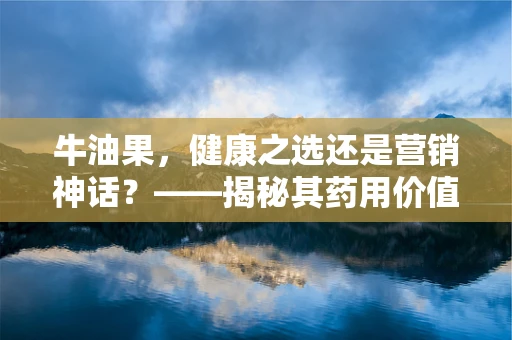 牛油果，健康之选还是营销神话？——揭秘其药用价值与食用误区