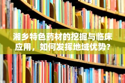 湘乡特色药材的挖掘与临床应用，如何发挥地域优势？