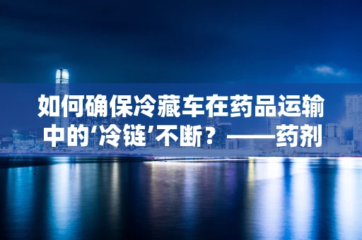 如何确保冷藏车在药品运输中的‘冷链’不断？——药剂科科长的专业视角