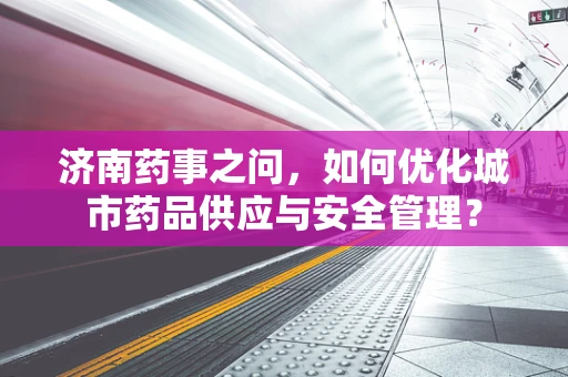 济南药事之问，如何优化城市药品供应与安全管理？