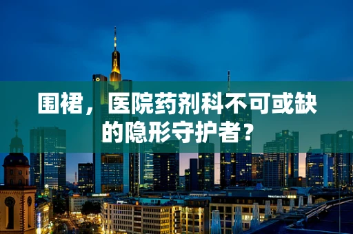 围裙，医院药剂科不可或缺的隐形守护者？