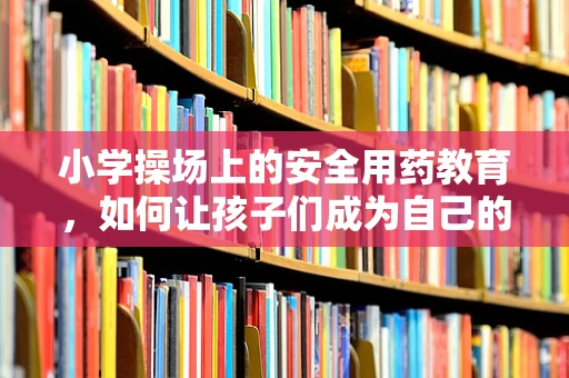 小学操场上的安全用药教育，如何让孩子们成为自己的小小药剂师？