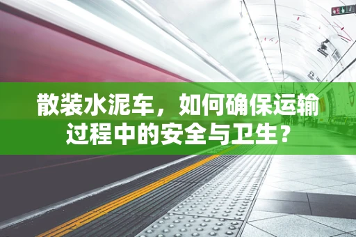 散装水泥车，如何确保运输过程中的安全与卫生？