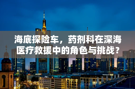 海底探险车，药剂科在深海医疗救援中的角色与挑战？