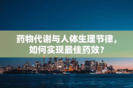 药物代谢与人体生理节律，如何实现最佳药效？