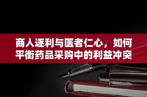 商人逐利与医者仁心，如何平衡药品采购中的利益冲突？