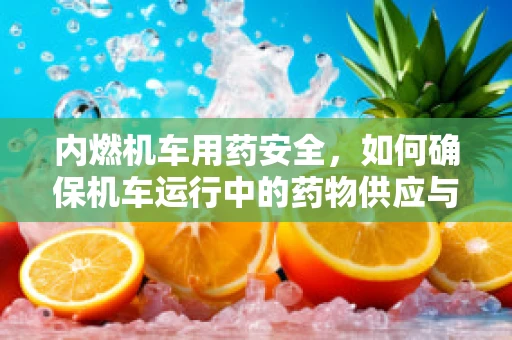 内燃机车用药安全，如何确保机车运行中的药物供应与安全？