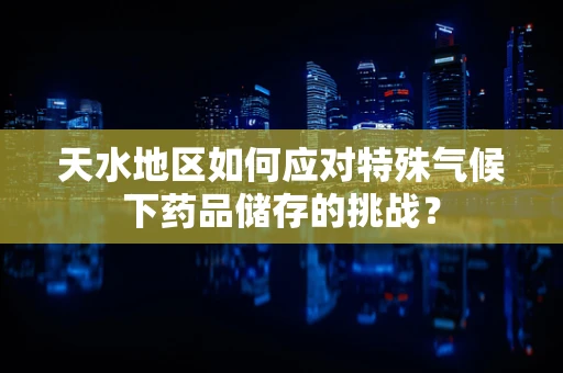 天水地区如何应对特殊气候下药品储存的挑战？