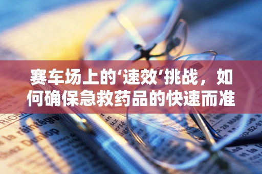 赛车场上的‘速效’挑战，如何确保急救药品的快速而准确供应？