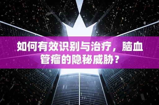 如何有效识别与治疗，脑血管瘤的隐秘威胁？