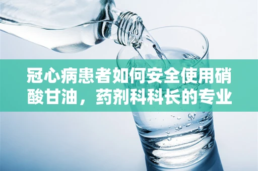 冠心病患者如何安全使用硝酸甘油，药剂科科长的专业解答