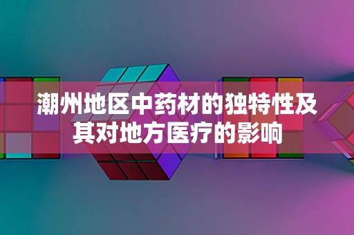 潮州地区中药材的独特性及其对地方医疗的影响