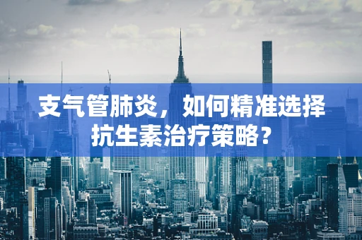 支气管肺炎，如何精准选择抗生素治疗策略？