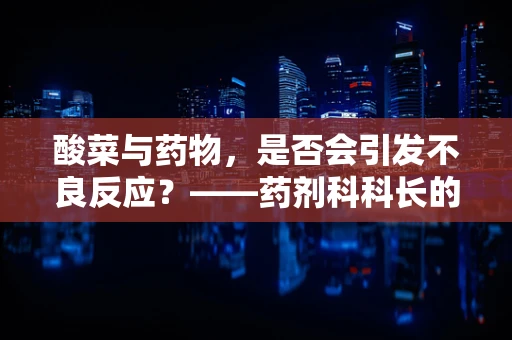 酸菜与药物，是否会引发不良反应？——药剂科科长的专业解析