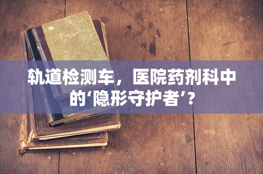 轨道检测车，医院药剂科中的‘隐形守护者’？