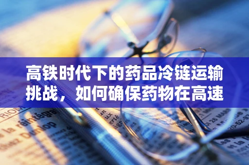 高铁时代下的药品冷链运输挑战，如何确保药物在高速中不失温