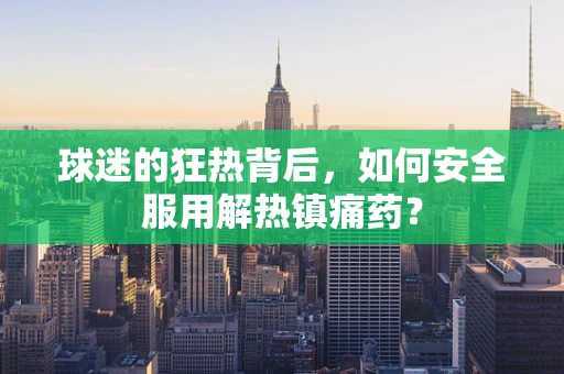 球迷的狂热背后，如何安全服用解热镇痛药？