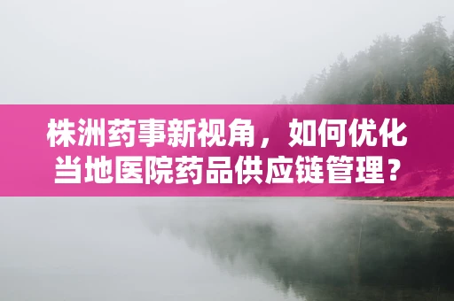 株洲药事新视角，如何优化当地医院药品供应链管理？