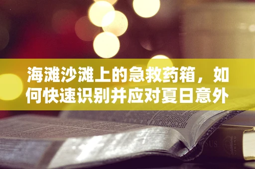 海滩沙滩上的急救药箱，如何快速识别并应对夏日意外？