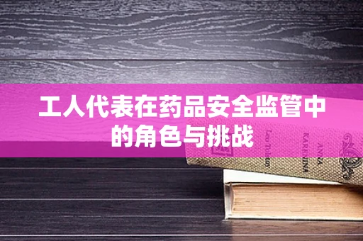 工人代表在药品安全监管中的角色与挑战