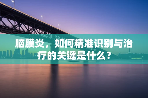 脑膜炎，如何精准识别与治疗的关键是什么？