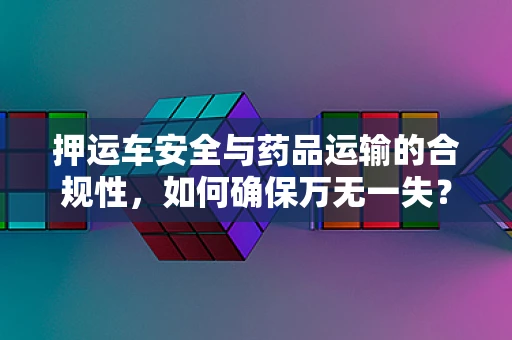 押运车安全与药品运输的合规性，如何确保万无一失？