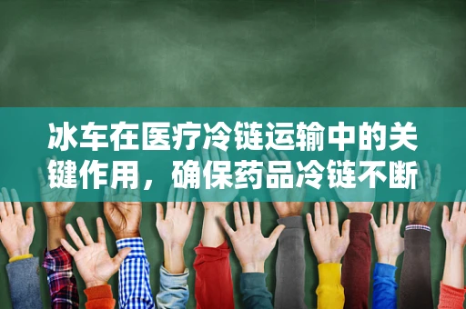 冰车在医疗冷链运输中的关键作用，确保药品冷链不断，疗效不减