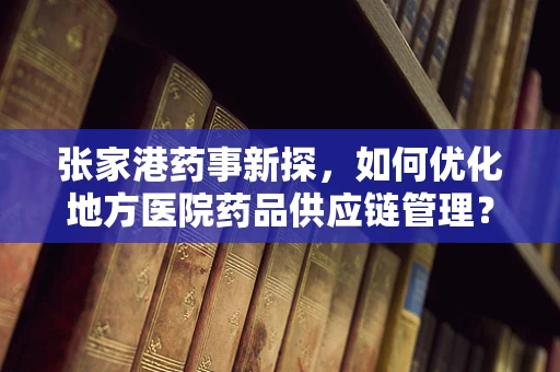 张家港药事新探，如何优化地方医院药品供应链管理？