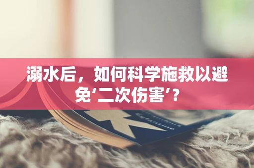 溺水后，如何科学施救以避免‘二次伤害’？