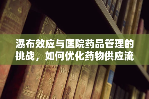 瀑布效应与医院药品管理的挑战，如何优化药物供应流程？