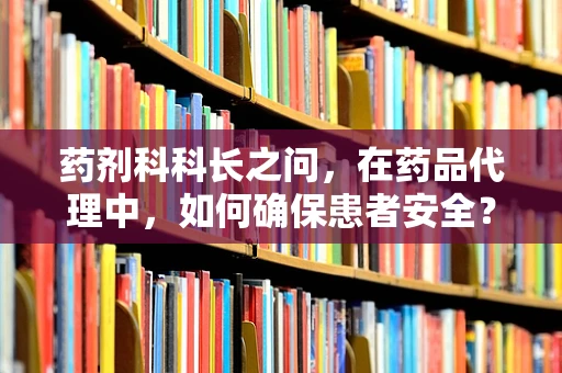 药剂科科长之问，在药品代理中，如何确保患者安全？