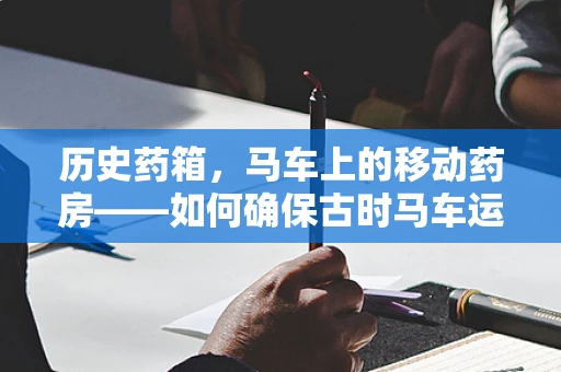 历史药箱，马车上的移动药房——如何确保古时马车运送药品的安全与效率？