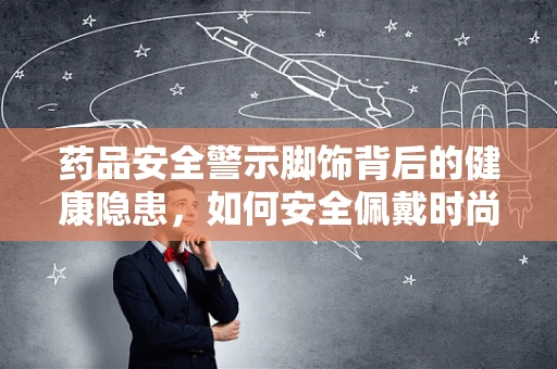 药品安全警示脚饰背后的健康隐患，如何安全佩戴时尚脚环？