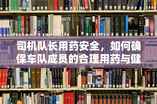 司机队长用药安全，如何确保车队成员的合理用药与健康？