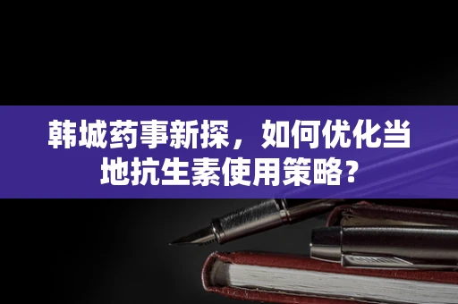 韩城药事新探，如何优化当地抗生素使用策略？