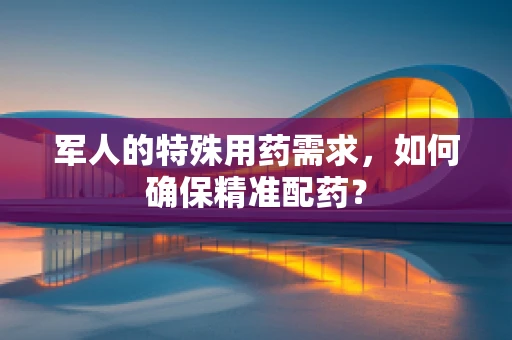 军人的特殊用药需求，如何确保精准配药？