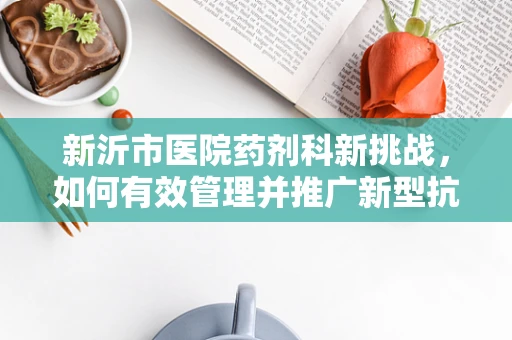 新沂市医院药剂科新挑战，如何有效管理并推广新型抗生素？