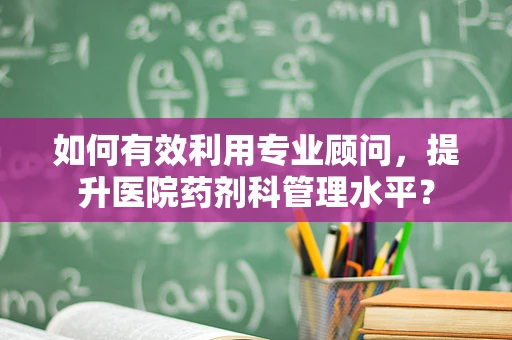 如何有效利用专业顾问，提升医院药剂科管理水平？