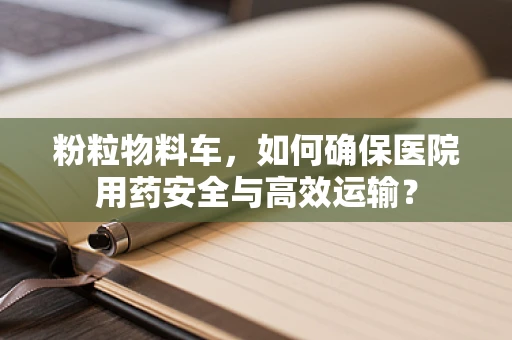 粉粒物料车，如何确保医院用药安全与高效运输？