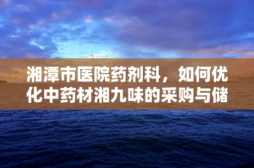 湘潭市医院药剂科，如何优化中药材湘九味的采购与储存？