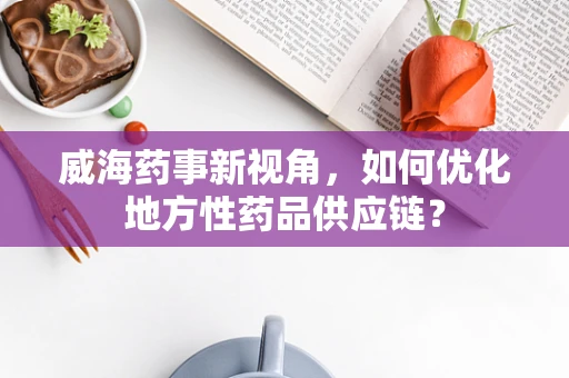 威海药事新视角，如何优化地方性药品供应链？