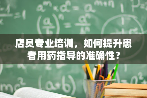 店员专业培训，如何提升患者用药指导的准确性？