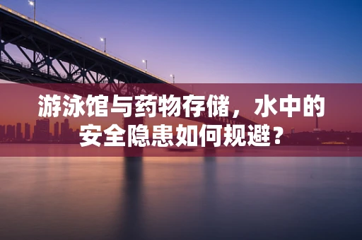 游泳馆与药物存储，水中的安全隐患如何规避？