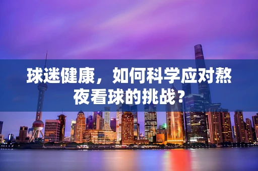 球迷健康，如何科学应对熬夜看球的挑战？