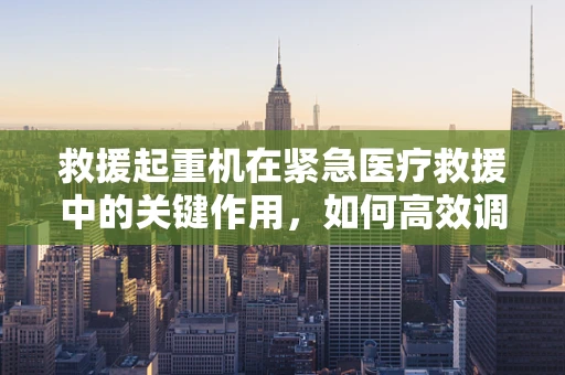 救援起重机在紧急医疗救援中的关键作用，如何高效调配？