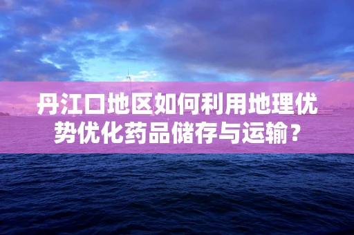 丹江口地区如何利用地理优势优化药品储存与运输？