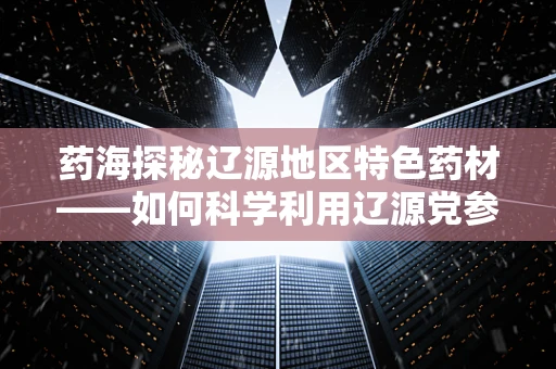 药海探秘辽源地区特色药材——如何科学利用辽源党参助力健康？