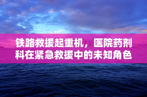 铁路救援起重机，医院药剂科在紧急救援中的未知角色？