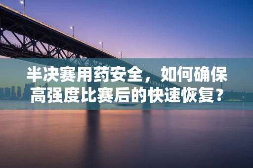 半决赛用药安全，如何确保高强度比赛后的快速恢复？