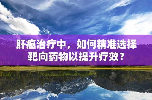 肝癌治疗中，如何精准选择靶向药物以提升疗效？